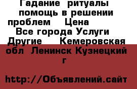 Гадание, ритуалы, помощь в решении проблем. › Цена ­ 1 000 - Все города Услуги » Другие   . Кемеровская обл.,Ленинск-Кузнецкий г.